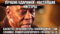 лучшие ударники - настоящие ниггеры басисты- арабониггеры. клавишники - там сложнее, нужно белочёрного. гитаристы -я
