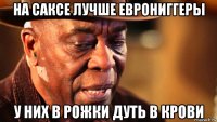 на саксе лучше еврониггеры у них в рожки дуть в крови