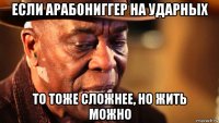 если арабониггер на ударных то тоже сложнее, но жить можно