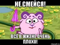 не смейся! всё в жизне очень плохо!