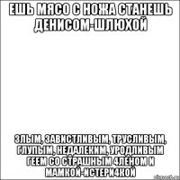 ешь мясо с ножа станешь денисом-шлюхой злым, завистливым, трусливым, глупым, недалеким, уродливым геем со страшным 4леном и мамкой-истери4кой