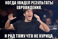 когда увидел результаты евровидения, и рад тому что не курица.