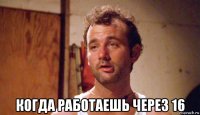  когда работаешь через 16