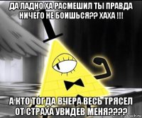 да ладно ха расмешил ты правда ничего не боишься?? хаха !!! а кто тогда вчера весь трясел от страха увидев меня????