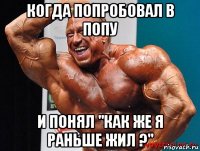 когда попробовал в попу и понял "как же я раньше жил ?"