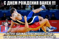 с днем рождения ванек !!! братуха удачи в спорте и учёбе,чтоб та или иная борьба была выйграна тобой !!!