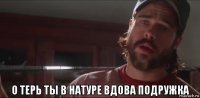  о терь ты в натуре вдова подружка