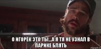  о игорёк это ты...а я тя не узнал в парике блять
