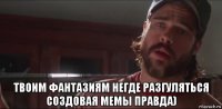  твоим фантазиям негде разгуляться создовая мемы правда)