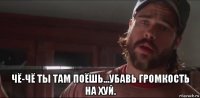  чё-чё ты там поёшь...убавь громкость на хуй.