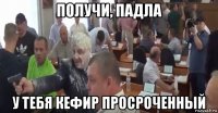 получи, падла у тебя кефир просроченный