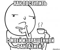 как поступить с моей извращённой фантазией?
