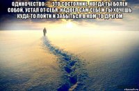 одиночество — это состояние, когда ты болен собой, устал от себя, надоел сам себе и ты хочешь куда-то пойти и забыться в ком-то другом 