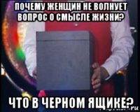 почему женщин не волнует вопрос о смысле жизни? что в черном ящике?