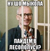 ну шо мыкола пайдем в лесополусу?
