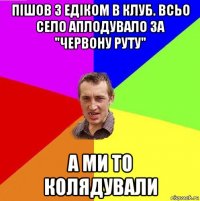 пішов з едіком в клуб. всьо село аплодувало за "червону руту" а ми то колядували