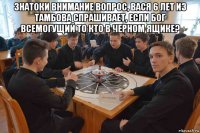 знатоки внимание вопрос, вася 6 лет из тамбова спрашивает, если бог всемогущий то кто в черном ящике? 