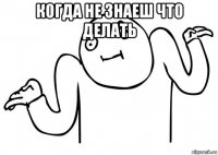 когда не знаеш что делать 