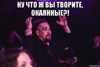 ну что ж вы творите, окаянные?! 