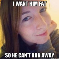 i want him fat so he can’t run away