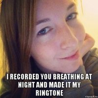  i recorded you breathing at night and made it my ringtone
