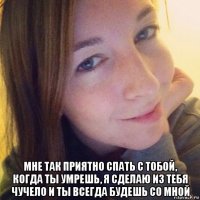  мне так приятно спать с тобой, когда ты умрешь, я сделаю из тебя чучело и ты всегда будешь со мной