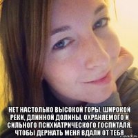  нет настолько высокой горы, широкой реки, длинной долины, охраняемого и сильного психиатрического госпиталя, чтобы держать меня вдали от тебя