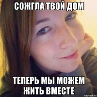 сожгла твой дом теперь мы можем жить вместе