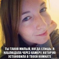  ты такой милый, когда спишь, я наблюдала через камеру, которую установила в твоей комнате