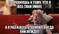 ты ревнуешь к тому, что я все-таки умнее а я раз и всех отхуярил, когда они не ждут