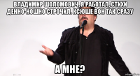 владимир шоломович, я работал, стихи денно-ношно строчил. ксюше вон так сразу а мне?