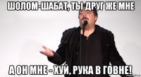 шолом-шабат, ты друг же мне а он мне - хуй, рука в говне!