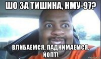 шо за тишина, нму-97? влибаемся, паднимаемся, йопт!