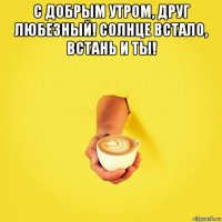 с добрым утром, друг любезный! солнце встало, встань и ты! 
