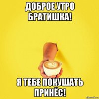 доброе утро братишка! я тебе покушать принёс!