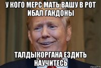 у кого мерс мать вашу в рот ибал гандоны талдыкоргана ездить научитесь