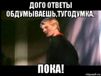 дого ответы обдумываешь,тугодумка.. пока!