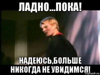 ладно...пока! надеюсь,больше никогда не увидимся!