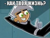 - как твоя жизнь? 