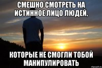 смешно смотреть на истинное лицо людей, которые не смогли тобой манипулировать