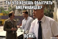 ты что хочешь обыграть американцев? псих!