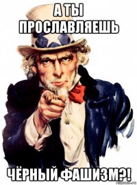 а ты прославляешь чёрный фашизм?!