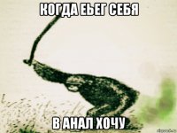 когда еьег себя в анал хочу