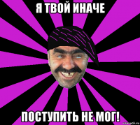я твой иначе поступить не мог!
