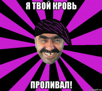 я твой кровь проливал!