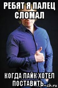 ребят я палец сломал когда лайк хотел поставить..