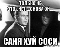 только не это...нет!...снова он... саня хуй соси