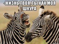 -жизнь твоя, ты как моя шкура 