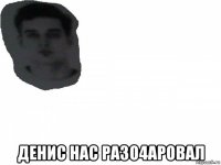  денис нас разо4аровал