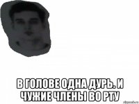  в голове одна дурь. и чужие члены во рту